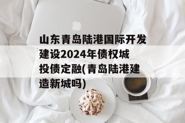 山东青岛陆港国际开发建设2024年债权城投债定融(青岛陆港建造新城吗)