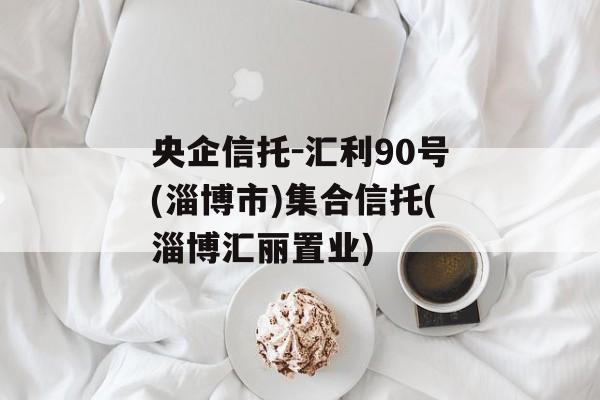 央企信托-汇利90号(淄博市)集合信托(淄博汇丽置业)