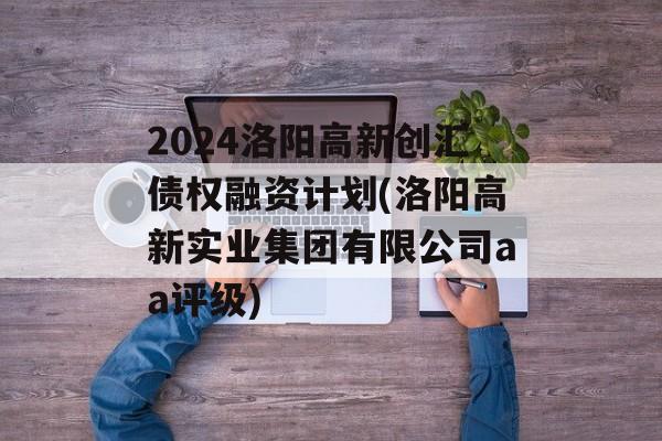 2024洛阳高新创汇债权融资计划(洛阳高新实业集团有限公司aa评级)