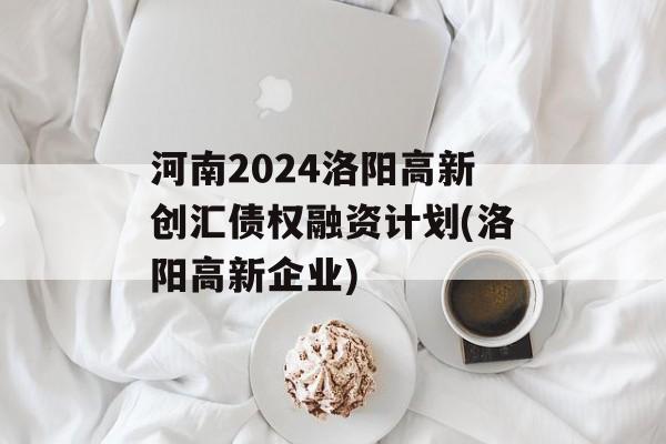 河南2024洛阳高新创汇债权融资计划(洛阳高新企业)