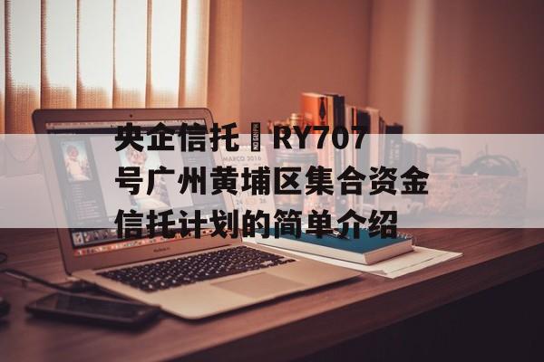 央企信托•RY707号广州黄埔区集合资金信托计划的简单介绍