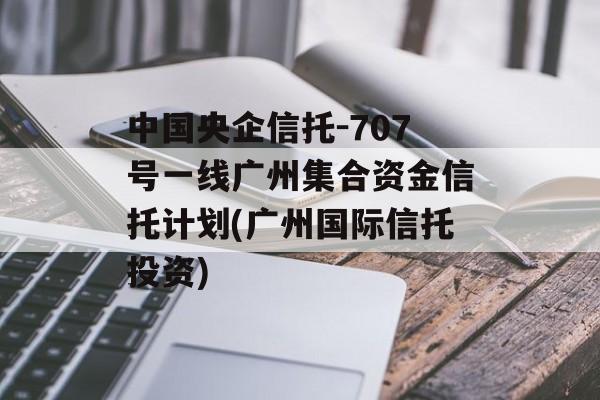 中国央企信托-707号一线广州集合资金信托计划(广州国际信托投资)