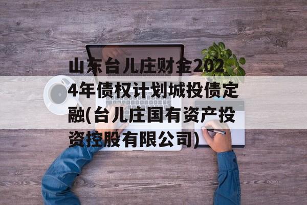 山东台儿庄财金2024年债权计划城投债定融(台儿庄国有资产投资控股有限公司)