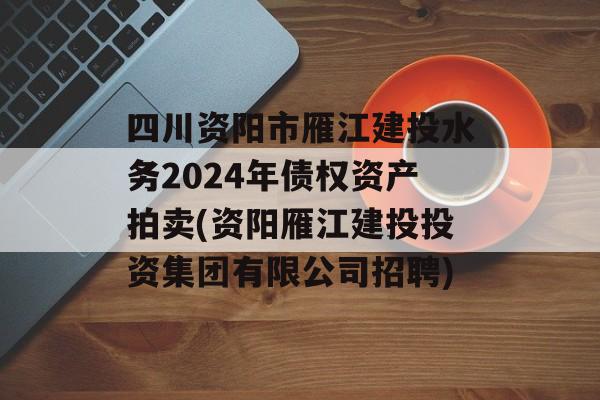 四川资阳市雁江建投水务2024年债权资产拍卖(资阳雁江建投投资集团有限公司招聘)