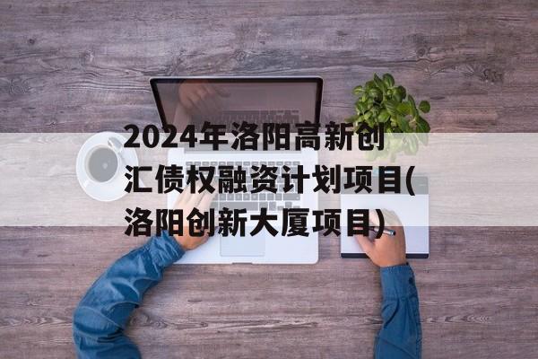 2024年洛阳高新创汇债权融资计划项目(洛阳创新大厦项目)
