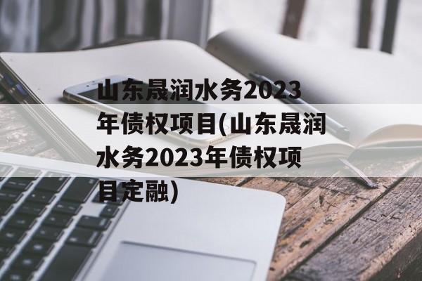 山东晟润水务2023年债权项目(山东晟润水务2023年债权项目定融)