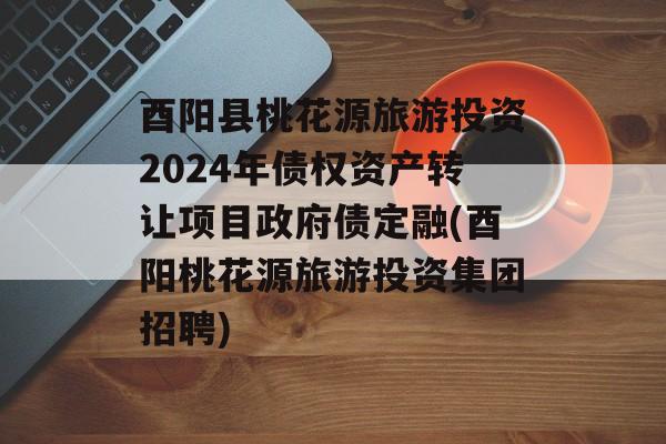 酉阳县桃花源旅游投资2024年债权资产转让项目政府债定融(酉阳桃花源旅游投资集团招聘)