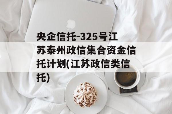 央企信托-325号江苏泰州政信集合资金信托计划(江苏政信类信托)