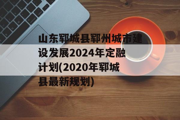 山东郓城县郓州城市建设发展2024年定融计划(2020年郓城县最新规划)