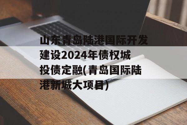 山东青岛陆港国际开发建设2024年债权城投债定融(青岛国际陆港新城大项目)