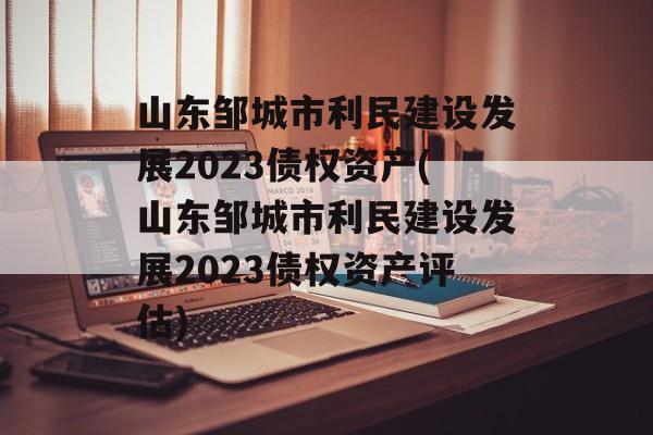 山东邹城市利民建设发展2023债权资产(山东邹城市利民建设发展2023债权资产评估)