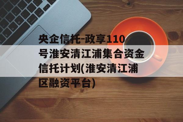 央企信托-政享110号淮安清江浦集合资金信托计划(淮安清江浦区融资平台)