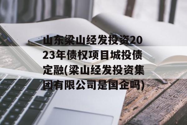 山东梁山经发投资2023年债权项目城投债定融(梁山经发投资集团有限公司是国企吗)