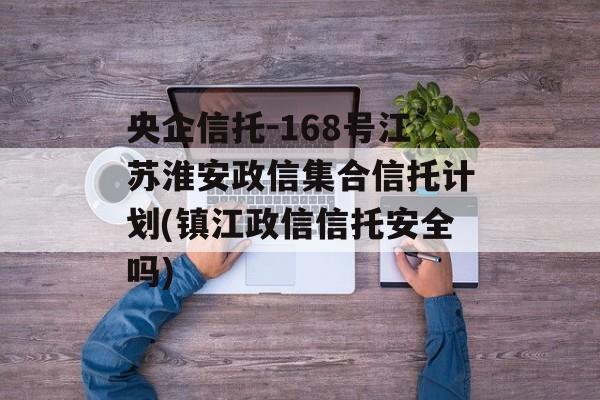 央企信托-168号江苏淮安政信集合信托计划(镇江政信信托安全吗)