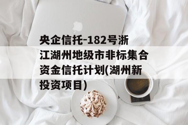 央企信托-182号浙江湖州地级市非标集合资金信托计划(湖州新投资项目)