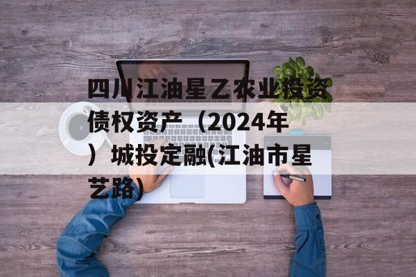 四川江油星乙农业投资债权资产（2024年）城投定融(江油市星艺路)