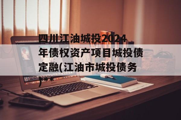 四川江油城投2024年债权资产项目城投债定融(江油市城投债务***
)