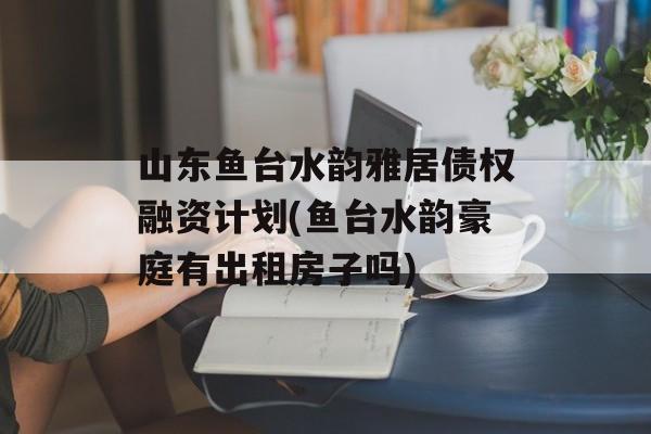 山东鱼台水韵雅居债权融资计划(鱼台水韵豪庭有出租房子吗)