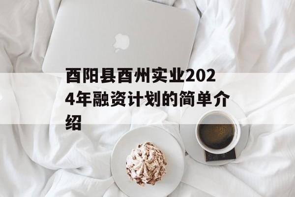 酉阳县酉州实业2024年融资计划的简单介绍