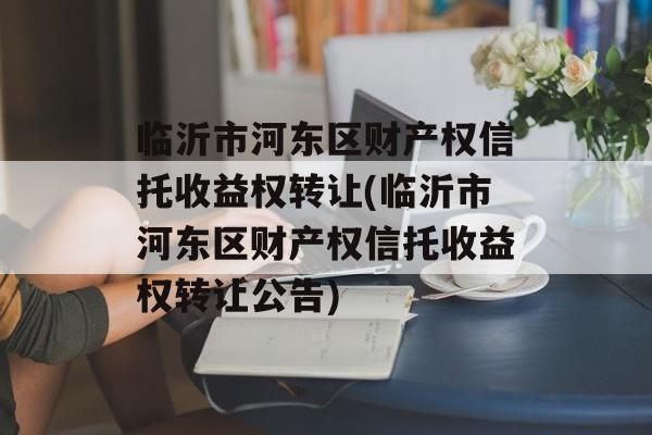 临沂市河东区财产权信托收益权转让(临沂市河东区财产权信托收益权转让公告)