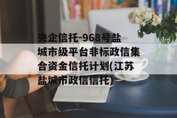 央企信托-968号盐城市级平台非标政信集合资金信托计划(江苏盐城市政信信托)