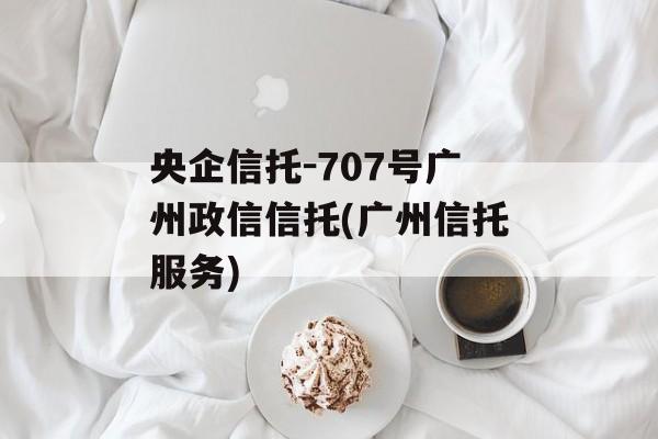 央企信托-707号广州政信信托(广州信托服务)