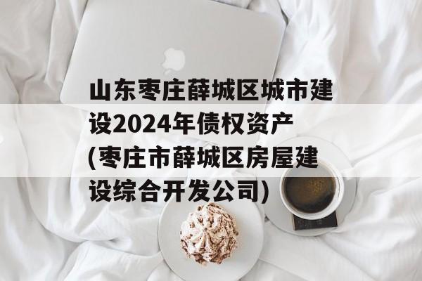 山东枣庄薛城区城市建设2024年债权资产(枣庄市薛城区房屋建设综合开发公司)