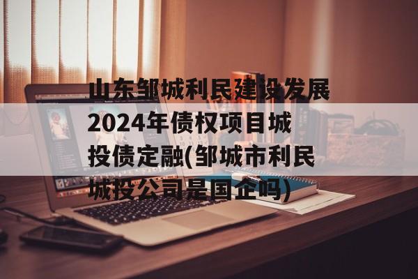 山东邹城利民建设发展2024年债权项目城投债定融(邹城市利民城投公司是国企吗)