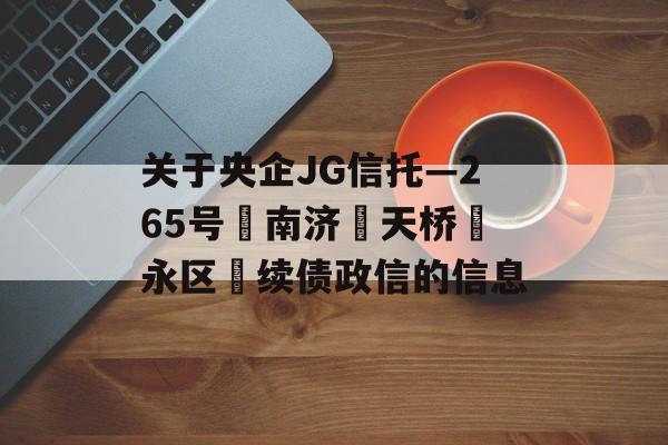 关于央企JG信托—265号‮南济‬天桥‮永区‬续债政信的信息