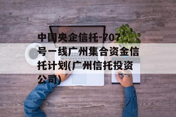 中国央企信托-707号一线广州集合资金信托计划(广州信托投资公司)