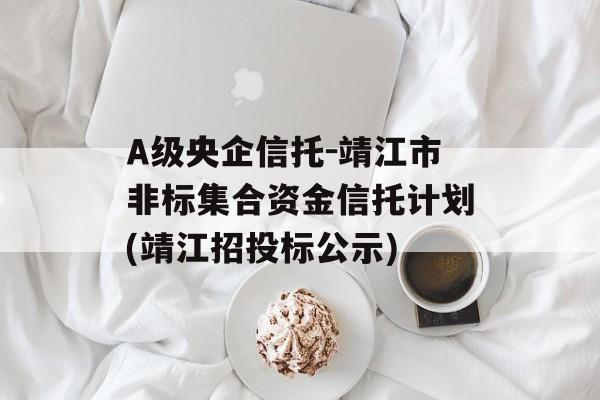 A级央企信托-靖江市非标集合资金信托计划(靖江招投标公示)