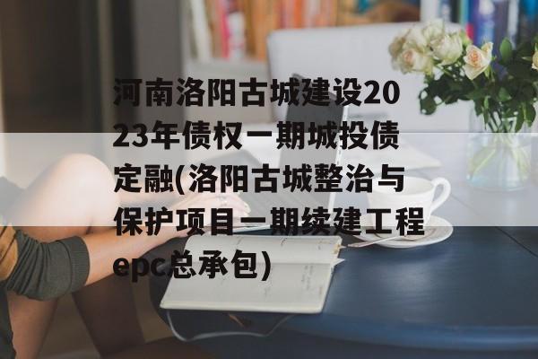 河南洛阳古城建设2023年债权一期城投债定融(洛阳古城整治与保护项目一期续建工程epc总承包)