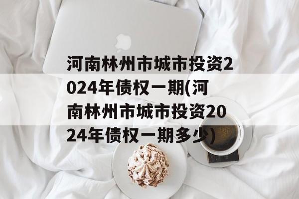 河南林州市城市投资2024年债权一期(河南林州市城市投资2024年债权一期多少)