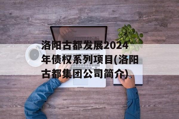 洛阳古都发展2024年债权系列项目(洛阳古都集团公司简介)