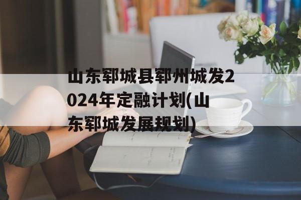 山东郓城县郓州城发2024年定融计划(山东郓城发展规划)