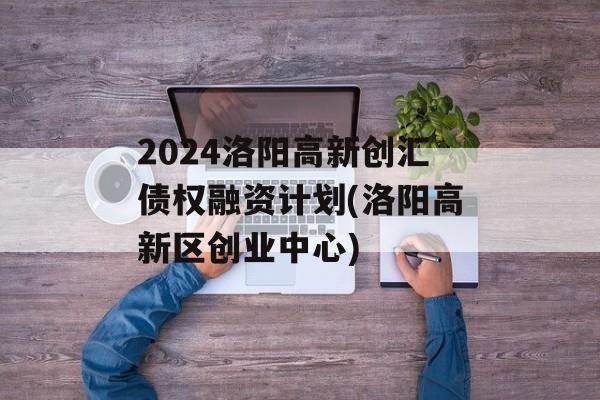 2024洛阳高新创汇债权融资计划(洛阳高新区创业中心)