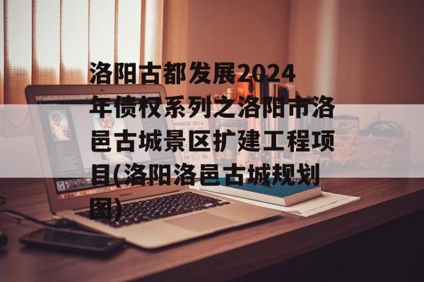 洛阳古都发展2024年债权系列之洛阳市洛邑古城景区扩建工程项目(洛阳洛邑古城规划图)