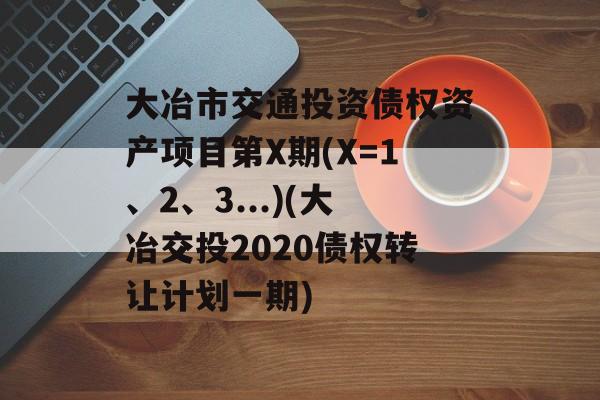 大冶市交通投资债权资产项目第X期(X=1、2、3...)(大冶交投2020债权转让计划一期)