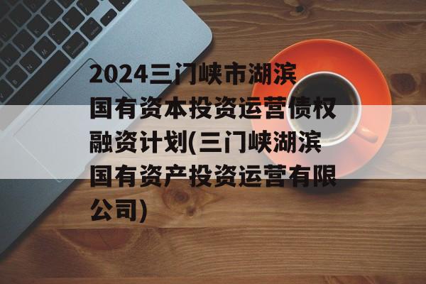 2024三门峡市湖滨国有资本投资运营债权融资计划(三门峡湖滨国有资产投资运营有限公司)