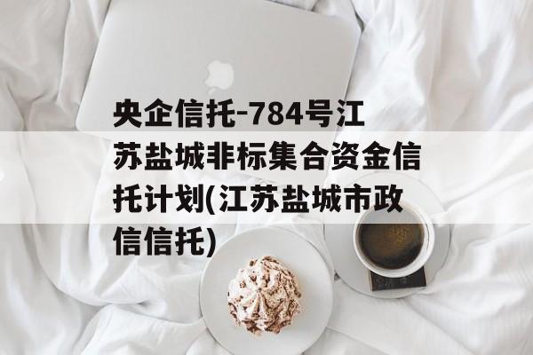 央企信托-784号江苏盐城非标集合资金信托计划(江苏盐城市政信信托)