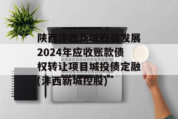 陕西沣西新城投资发展2024年应收账款债权转让项目城投债定融(沣西新城控股)