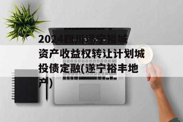 2024四川遂宁裕城资产收益权转让计划城投债定融(遂宁裕丰地产)