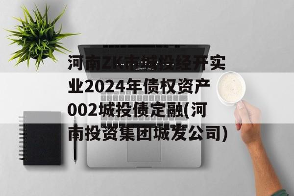 河南ZK市城投经开实业2024年债权资产002城投债定融(河南投资集团城发公司)