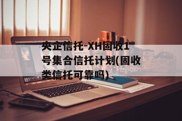 央企信托-XH固收1号集合信托计划(固收类信托可靠吗)