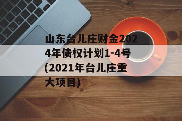 山东台儿庄财金2024年债权计划1-4号(2021年台儿庄重大项目)