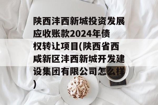 陕西沣西新城投资发展应收账款2024年债权转让项目(陕西省西咸新区沣西新城开发建设集团有限公司怎么样)