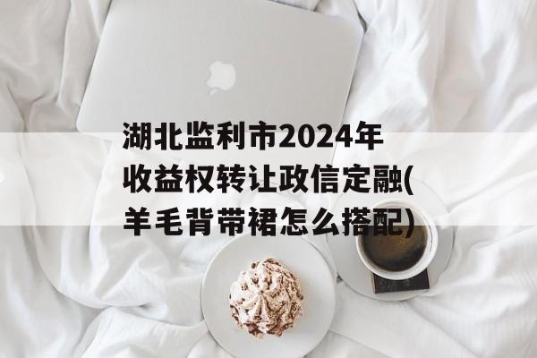 湖北监利市2024年收益权转让政信定融(羊毛背带裙怎么搭配)