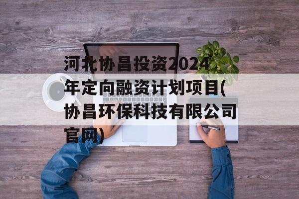 河北协昌投资2024年定向融资计划项目(协昌环保科技有限公司官网)