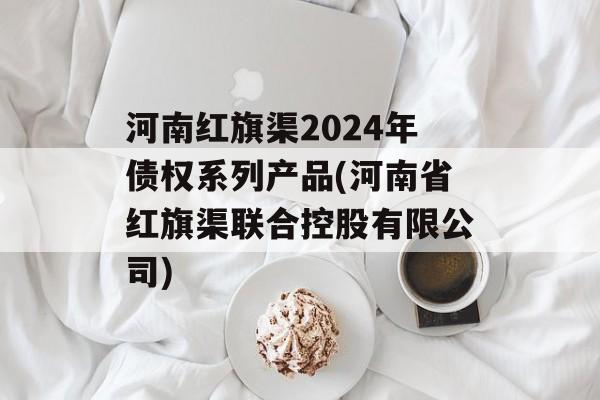 河南红旗渠2024年债权系列产品(河南省红旗渠联合控股有限公司)