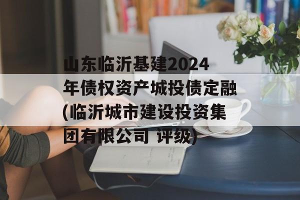 山东临沂基建2024年债权资产城投债定融(临沂城市建设投资集团有限公司 评级)